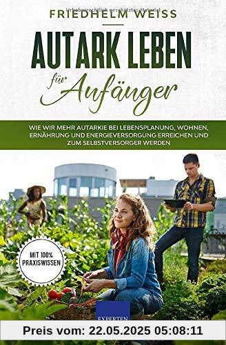 Autark leben für Anfänger: Wie wir mehr Autarkie bei Lebensplanung, Wohnen, Ernährung und Energieversorgung erreichen und zum Selbstversorger werden