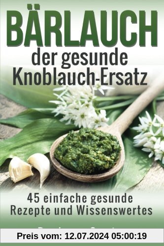 Baerlauch der gesunde Knoblauch-Ersatz: 45 einfache gesunde Rezepte und Wissenswertes über den Bärlauch