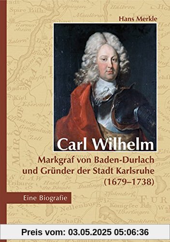 Carl Wilhelm - Markgraf von Baden-Durlach und Gründer der Stadt Karlsruhe (1679-1738): Eine Biografie