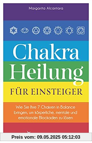 Chakra-Heilung für Einsteiger: Wie Sie Ihre 7 Chakren in Balance bringen, um körperliche, mentale und emotionale Blockaden zu lösen