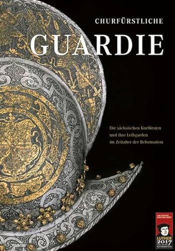 Churfürstliche Guardie: Die sächsischen Kurfürsten und ihre Leibgarden im Zeitalter der Reformation