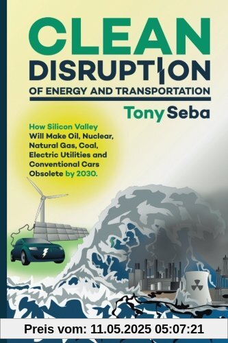 Clean Disruption of Energy and Transportation: How Silicon Valley Will Make Oil, Nuclear, Natural Gas, Coal, Electric Utilities and Conventional Cars Obsolete by 2030