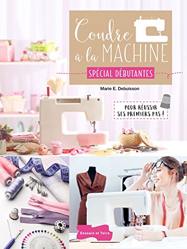 Coudre à la machine Spécial Débutantes: Pour réussir ses premiers pas !