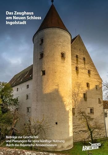 Das Zeughaus am Neuen Schloss Ingolstadt – Beiträge zur Geschichte und Planungen für seine künftige Nutzung durch das Bayerische Armeemuseum: Eine Dokumentation Das Zeughaus am Neuen Schloss Ingolstadt – Beiträge zur Geschichte und Planungen für seine künftige Nutzung durch das Bayerische Armeemuseum: Eine Dokumentation