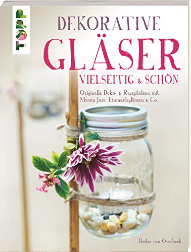 Dekorative Gläser - vielseitig & schön: Originelle Deko- & Rezeptideen mit Mason Jars, Einmachgläsern & Co.