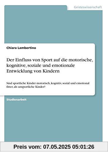 Der Einfluss von Sport auf die motorische, kognitive, soziale und emotionale Entwicklung von Kindern: Sind sportliche Kinder motorisch, kognitiv, sozial und emotional fitter, als unsportliche Kinder? Der Einfluss von Sport auf die motorische, kognitive, soziale und emotionale Entwicklung von Kindern: Sind sportliche Kinder motorisch, kognitiv, sozial und emotional fitter, als unsportliche Kinder?