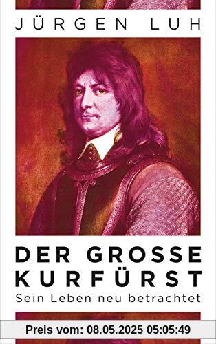 Der Große Kurfürst: Friedrich Wilhelm von Brandenburg - Sein Leben neu betrachtet