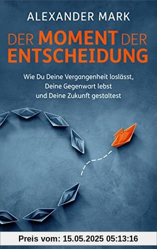 Der Moment der Entscheidung: Wie Du Deine Vergangenheit loslässt, Deine Gegenwart lebst und Deine Zukunft gestaltest