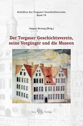 Der Torgauer Geschichtsverein, seine Vorgänger und die Museen: Schriften des Torgauer Geschichtsvereins, Band 19 von Sax-Verlag