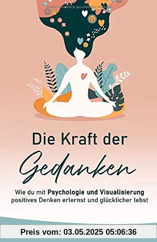 Die Kraft Der Gedanken: Wie Du Mit Psychologie Und Visualisierung Positives Denken Erlernst und Glücklicher Lebst