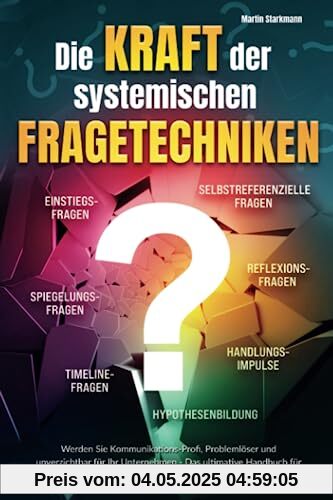 Die Kraft der systemischen Fragetechniken: Werden Sie Kommunikations-Profi, Problemlöser und unverzichtbar für Ihr Unternehmen - Das ultimative Handbuch für Führungskräfte, Berater und Coaches