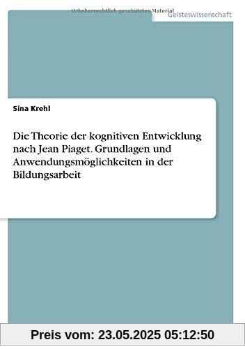 Die Theorie der kognitiven Entwicklung nach Jean Piaget. Grundlagen und Anwendungsmöglichkeiten in der Bildungsarbeit Die Theorie der kognitiven Entwicklung nach Jean Piaget. Grundlagen und Anwendungsmöglichkeiten in der Bildungsarbeit
