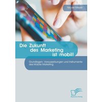 Die Zukunft des Marketing ist mobil! Grundlagen, Voraussetzungen und Instrumente des Mobile Marketing