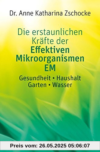 Die erstaunlichen Kräfte der Effektiven Mikroorganismen EM: Gesundheit * Haushalt * Garten * Wasser