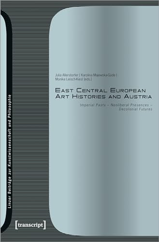 East Central European Art Histories and Austria: Imperial Pasts - Neoliberal Presences - Decolonial Futures (Linzer Beiträge zur Kunstwissenschaft und Philosophie) von Transcript Verlag