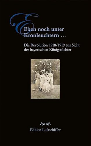 Eben noch unter Kronleuchtern ...: Die Revolution 1918/1919 aus Sicht der bayerischen Königstöchter Eben noch unter Kronleuchtern ...: Die Revolution 1918/1919 aus Sicht der bayerischen Königstöchter