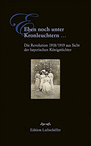 Eben noch unter Kronleuchtern ...: Die Revolution 1918/1919 aus Sicht der bayerischen Königstöchter Eben noch unter Kronleuchtern ...: Die Revolution 1918/1919 aus Sicht der bayerischen Königstöchter