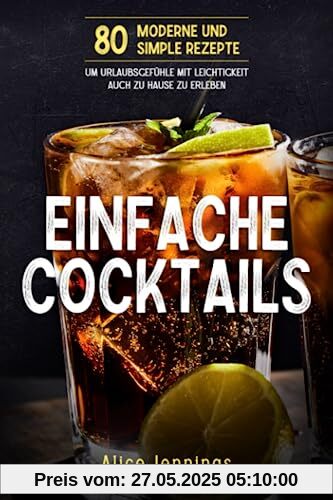 Einfache Cocktails: 80 Moderne und Simple Rezepte um Urlaubsgefühle mit Leichtigkeit auch zu Hause zu erleben