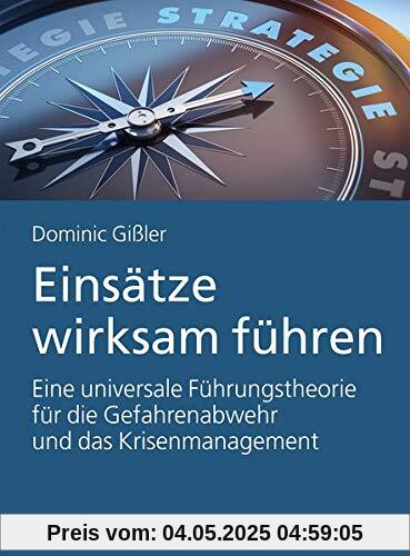Einsätze wirksam führen: Eine universale Führungstheorie für die Gefahrenabwehr und das Krisenmanagement Einsätze wirksam führen: Eine universale Führungstheorie für die Gefahrenabwehr und das Krisenmanagement