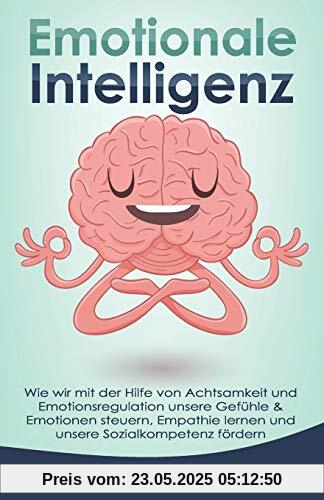 Emotionale Intelligenz: Wie wir mit der Hilfe von Achtsamkeit und Emotionsregulation unsere Gefühle & Emotionen steuern, Empathie lernen und unsere Sozialkompetenz fördern