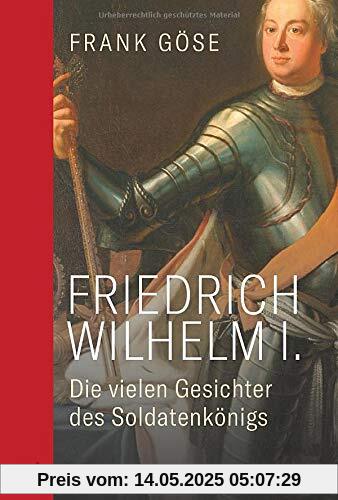 Friedrich Wilhelm I. Die vielen Gesichter des Soldatenkönigs. Biografie einer kontroversen Herrscherfigur: Wegbereiter für Preußens Vormachtstellung, Reformator von Wirtschaft, Militär, Bildungswesen