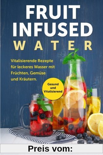 Fruit Infused Water: Vitalisierende Rezepte für leckeres Wasser mit Früchten, Gemüse und Kräutern. Gesund und Vitalisierend