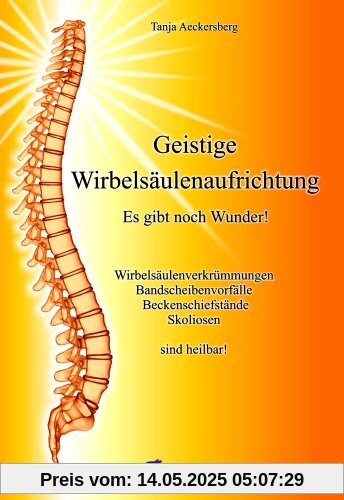 Geistige Wirbelsäulenaufrichtung - Es gibt noch Wunder! Wirbelsäulenverkrümmungen, Beckenschiefstände, Bandscheibenvorfälle, Skoliosen sind heilbar!: ... Bandscheibenvorfälle, Skoliosen sind heilbar!