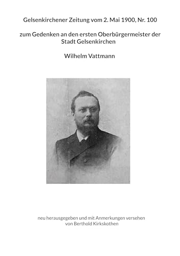 Gelsenkirchener Zeitung vom 2. Mai 1900, Nr. 100 zum Gedenken an den ersten Oberbürgermeister der Stadt Gelsenkirchen Wilhelm Vattmann: neu ... Anmerkungen versehen von Berthold Kirkskothen von BoD – Books on Demand