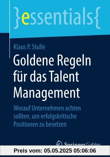 Goldene Regeln für das Talent Management: Worauf Unternehmen achten sollten, um erfolgskritische Positionen zu besetzen (essentials)