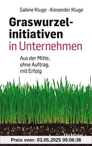 Graswurzelinitiativen in Unternehmen: Ohne Auftrag – mit Erfolg!: Wie Veränderungen aus der Mitte des Unternehmens entstehen – und wie sie erfolgreich sein können