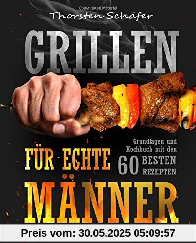 Grillen für echte Männer: Grundlagen und Kochbuch mit den 60 besten Rezepten für jeden Anlass (Fleisch, Fisch, Salate, vegetarische Gerichte, Marinaden, Saucen & Dips)