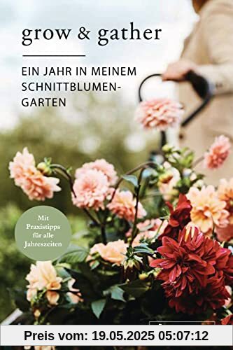 Grow & Gather: Ein Jahr in meinem Schnittblumen-Garten: Mit nachhaltigen Praxistipps für alle Jahreszeiten: Schnittblumen säen, ziehen, ernten und genießen