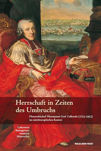 Herrschaft in Zeiten des Umbruchs: Fürsterzbischof Hieronymus Graf Colloredo (1732–1812) im mitteleuropäischen Kontext
