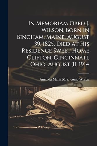 In Memoriam Obed J. Wilson, Born in Bingham, Maine, August 39, 1825, Died at His Residence Sweet Home Clifton, Cincinnati, Ohio, August 31, 1914 von Legare Street Press