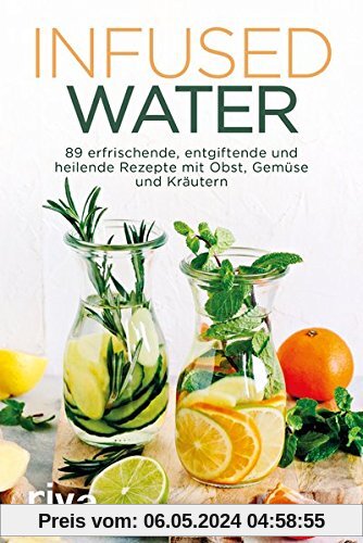 Infused Water: 89 erfrischende, entgiftende und heilende Rezepte  mit Obst, Gemüse und Kräutern