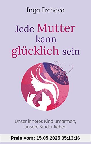 Jede Mutter kann glücklich sein: Unser inneres Kind umarmen ─ unsere Kinder lieben Jede Mutter kann glücklich sein: Unser inneres Kind umarmen ─ unsere Kinder lieben