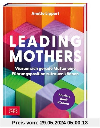 Leading Mothers: Warum sich gerade Mütter eine Führungsposition zutrauen können: Die wichtigsten Bausteine für den eigenen Erfolg erkennen und richtig nutzen