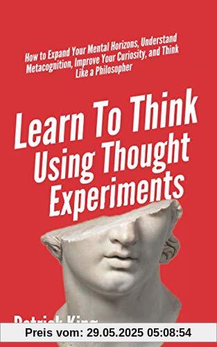 Learn To Think Using Thought Experiments: How to Expand Your Mental Horizons, Understand Metacognition, Improve Your Curiosity, and Think Like a Philosopher (Clear Thinking and Fast Action, Band 6)