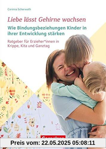 Liebe lässt Gehirne wachsen – Wie Bindungsbeziehungen Kinder in ihrer Entwicklung stärken: Ratgeber für ErzieherInnen in Krippe, Kita und Ganztag