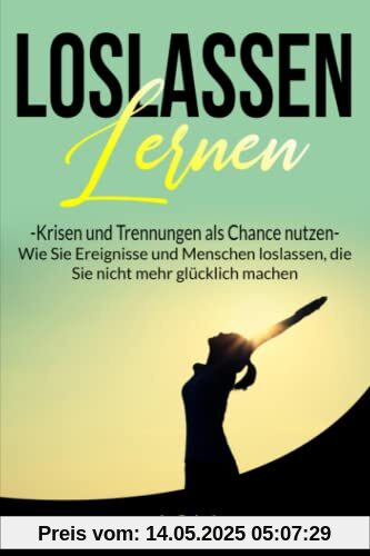 Loslassen lernen, Krisen und Trennungen als Chance nutzen: Wie Sie Ereignisse und Menschen loslassen, die Sie nicht mehr glücklich machen