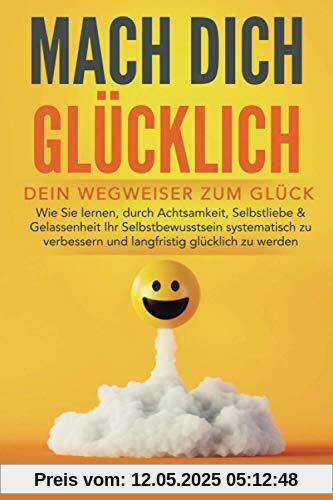 MACH DICH GLÜCKLICH! - Dein Wegweiser zum Glück: Wie Sie lernen, durch Achtsamkeit, Selbstliebe & Gelassenheit Ihr Selbstbewusstsein systematisch zu verbessern und langfristig glücklich zu werden