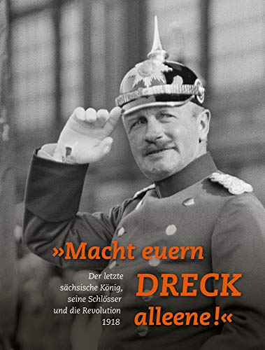 »Macht euern Dreck alleene!«: Der letzte sächsische König, seine Schlösser und die Revolution 1918 »Macht euern Dreck alleene!«: Der letzte sächsische König, seine Schlösser und die Revolution 1918