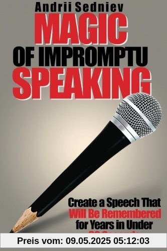 Magic of Impromptu Speaking: Create a Speech That Will Be Remembered for Years in Under 30 Seconds