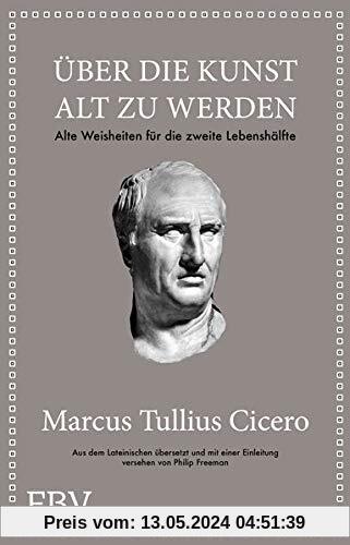 Marcus Tullius Cicero: Über die Kunst gut alt zu werden: Alte Weisheiten für die zweite Lebenshälfte