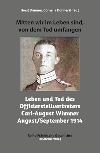 Mitten wir im Leben sind, von dem Tod umfangen: Leben und Tod des Offizierstellvertreters Carl-August Wimmer August/September 1914: Leben und Tod des ... 1914 (Reihe Fränkische Geschichte) von Schrenk-Verlag