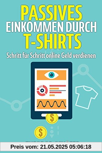 Passives Einkommen durch T-Shirts: - Schritt für Schritt online Geld verdienen - Ohne Vorkenntnisse & ohne Startkapital - Inkl. Wissen für effektives ... & PPC - Der Weg zum Geld im Internet