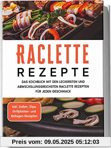 Raclette Rezepte: Das Kochbuch mit den leckersten und abwechslungsreichsten Raclette Rezepten für jeden Geschmack - inkl. Soßen, Dips, Grillplatten- und Beilagen-Rezepten