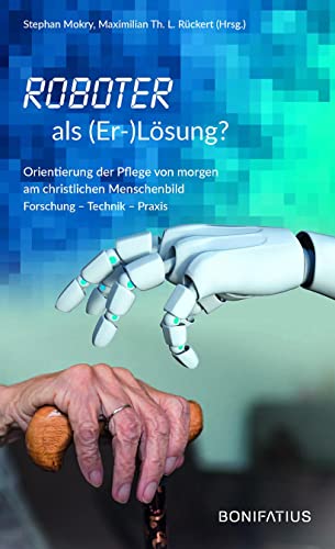 Roboter als (Er-)Lösung?: Orientierung der Pflege von morgen am christlichen Menschenbild Forschung – Technik – Praxis von Bonifatius GmbH