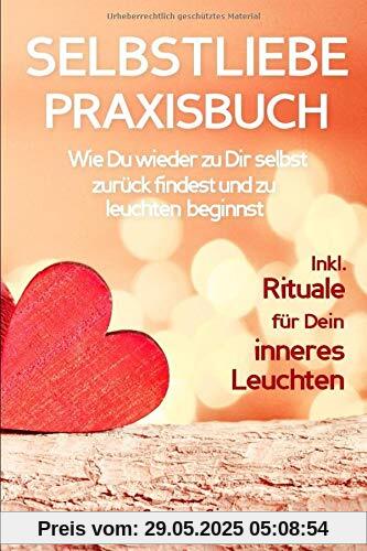 SELBSTLIEBE PRAXISBUCH: Wie Du wieder zu Dir selbst zurück findest und zu leuchten beginnst!: Eine liebevolle Anleitung zur Selbstliebe: INKL. RITUALE FÜR DEIN INNERES LEUCHTEN!