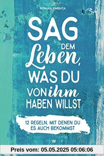 Sag dem Leben, was du von ihm haben willst - 12 Regeln, mit denen du es auch bekommst: Mehr Mut - Selbstbewusstsein stärken - Leben ändern - glücklich sein